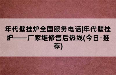 年代壁挂炉全国服务电话|年代壁挂炉——厂家维修售后热线(今日-推荐)